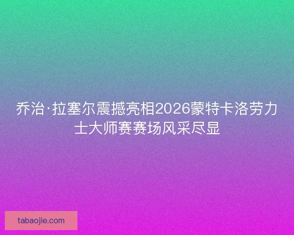 乔治·拉塞尔震撼亮相2026蒙特卡洛劳力士大师赛赛场风采尽显