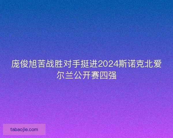 庞俊旭苦战胜对手挺进2024斯诺克北爱尔兰公开赛四强 庞俊旭苦战胜对手挺进2024斯诺克北爱尔兰公开赛四强