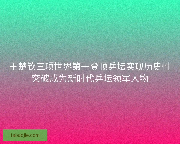 王楚钦三项世界第一登顶乒坛实现历史性突破成为新时代乒坛领军人物 王楚钦三项世界第一登顶乒坛实现历史性突破成为新时代乒坛领军人物