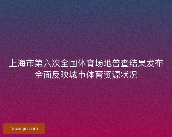 上海市第六次全国体育场地普查结果发布全面反映城市体育资源状况 上海市第六次全国体育场地普查结果发布全面反映城市体育资源状况