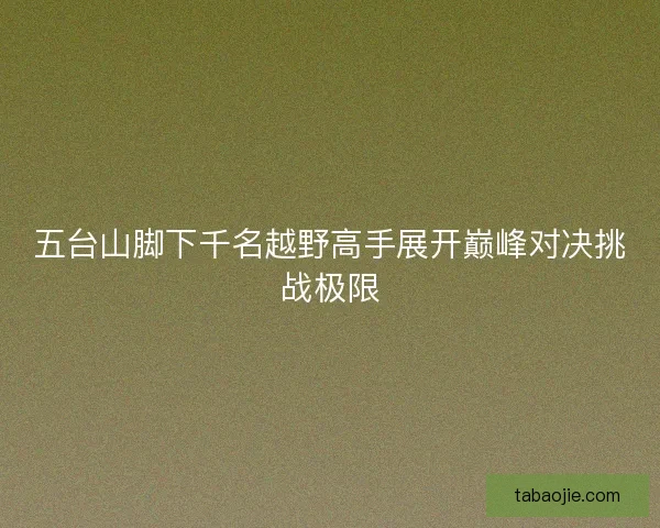 五台山脚下千名越野高手展开巅峰对决挑战极限