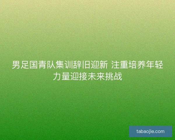 男足国青队集训辞旧迎新 注重培养年轻力量迎接未来挑战 男足国青队集训辞旧迎新 注重培养年轻力量迎接未来挑战