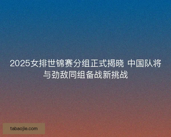 2025女排世锦赛分组正式揭晓 中国队将与劲敌同组备战新挑战