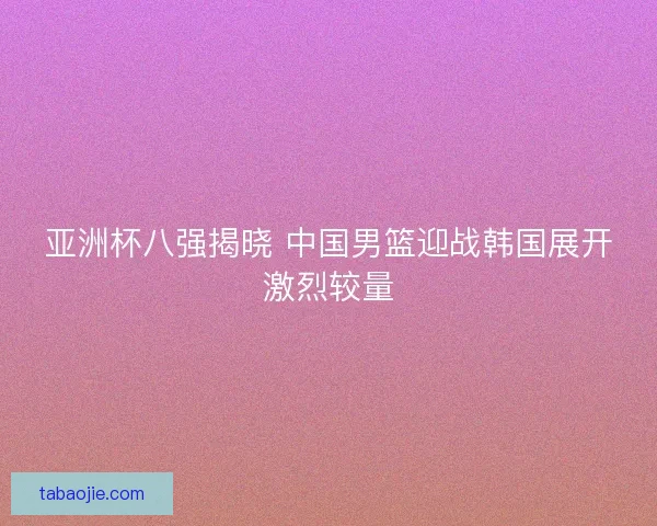 亚洲杯八强揭晓 中国男篮迎战韩国展开激烈较量