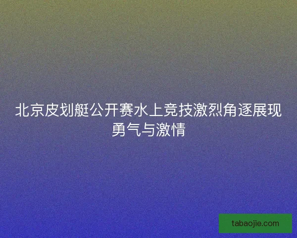 北京皮划艇公开赛水上竞技激烈角逐展现勇气与激情 北京皮划艇公开赛水上竞技激烈角逐展现勇气与激情