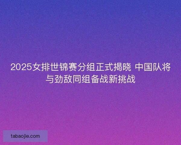 2025女排世锦赛分组正式揭晓 中国队将与劲敌同组备战新挑战 2025女排世锦赛分组正式揭晓 中国队将与劲敌同组备战新挑战