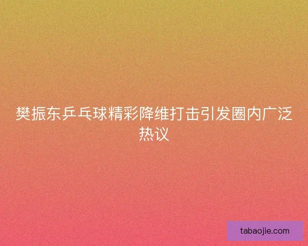 樊振东乒乓球精彩降维打击引发圈内广泛热议 樊振东乒乓球精彩降维打击引发圈内广泛热议