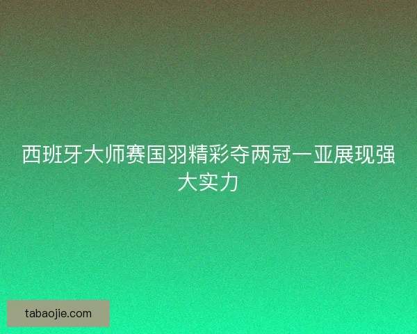 西班牙大师赛国羽精彩夺两冠一亚展现强大实力 西班牙大师赛国羽精彩夺两冠一亚展现强大实力