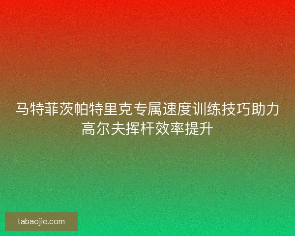 马特菲茨帕特里克专属速度训练技巧助力高尔夫挥杆效率提升 马特菲茨帕特里克专属速度训练技巧助力高尔夫挥杆效率提升