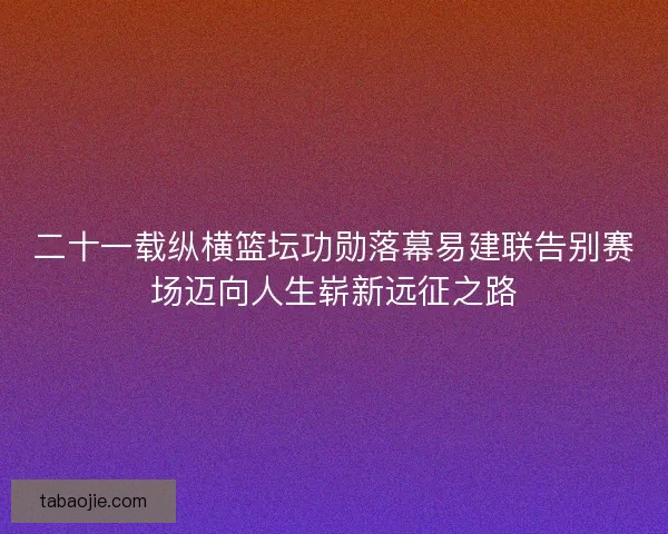 二十一载纵横篮坛功勋落幕易建联告别赛场迈向人生崭新远征之路 二十一载纵横篮坛功勋落幕易建联告别赛场迈向人生崭新远征之路