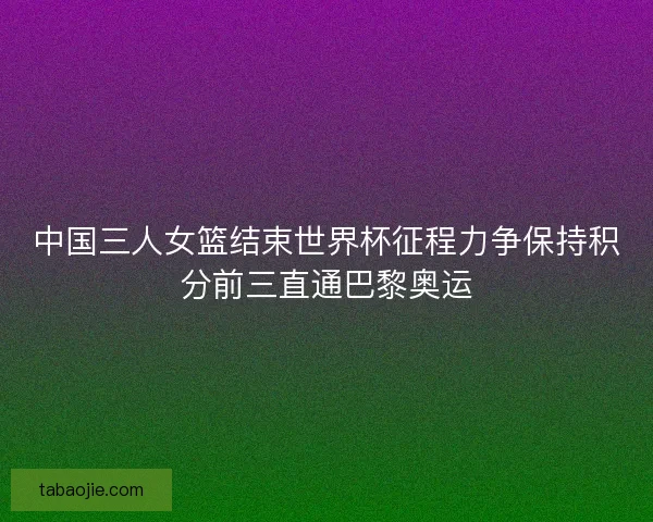 中国三人女篮结束世界杯征程力争保持积分前三直通巴黎奥运 中国三人女篮结束世界杯征程力争保持积分前三直通巴黎奥运